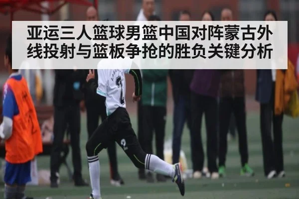 亚运三人篮球男篮中国对阵蒙古外线投射与篮板争抢的胜负关键分析