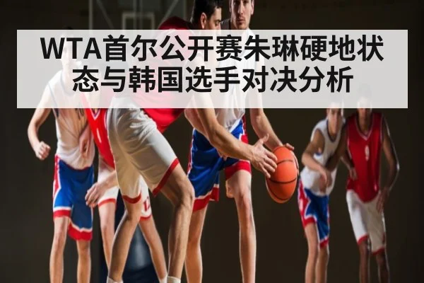 WTA首尔公开赛朱琳硬地状态与韩国选手对决分析