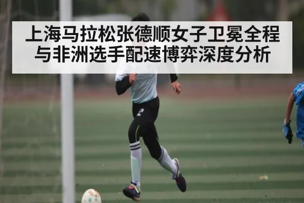 上海马拉松张德顺女子卫冕全程与非洲选手配速博弈深度分析
