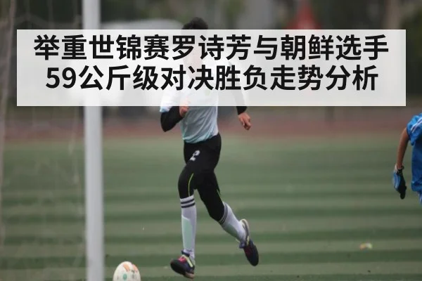 举重世锦赛罗诗芳与朝鲜选手59公斤级对决胜负走势分析