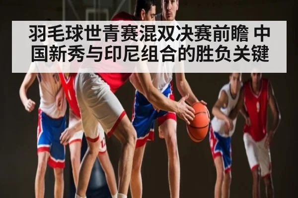 羽毛球世青赛混双决赛前瞻 中国新秀与印尼组合的胜负关键