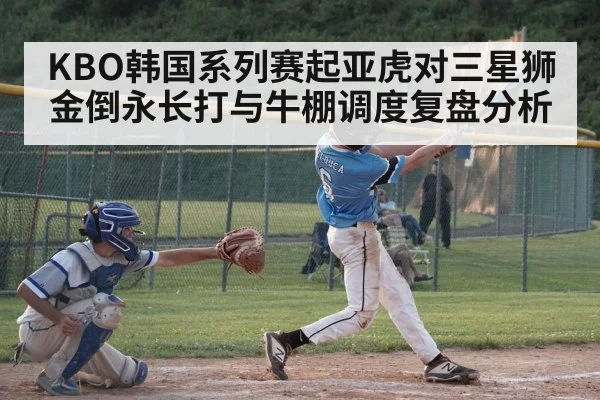 KBO韩国系列赛起亚虎对三星狮金倒永长打与牛棚调度复盘分析