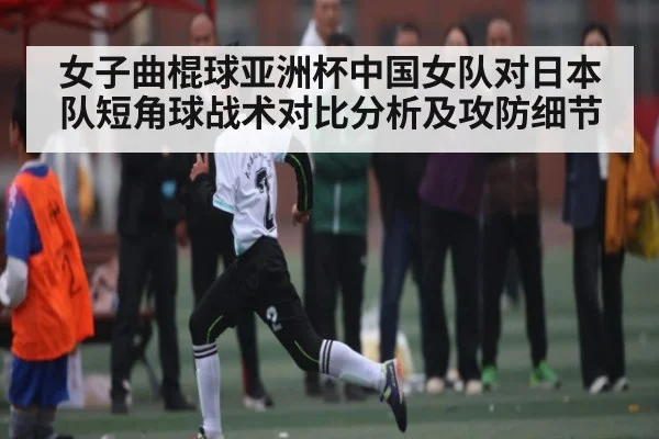 女子曲棍球亚洲杯中国女队对日本队短角球战术对比分析及攻防细节